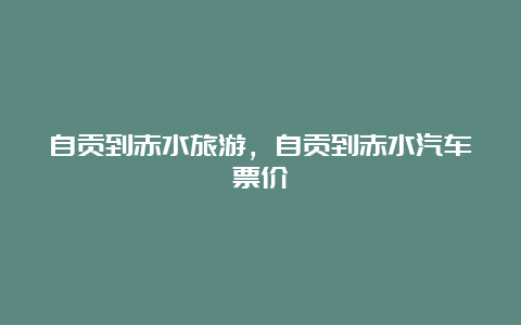 自贡到赤水旅游，自贡到赤水汽车票价