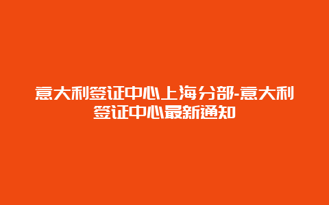 意大利签证中心上海分部-意大利签证中心最新通知