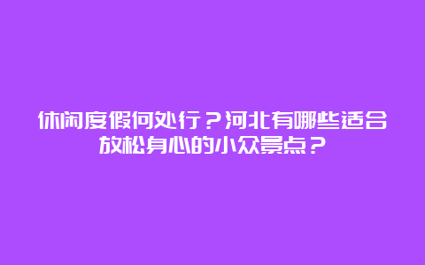 休闲度假何处行？河北有哪些适合放松身心的小众景点？