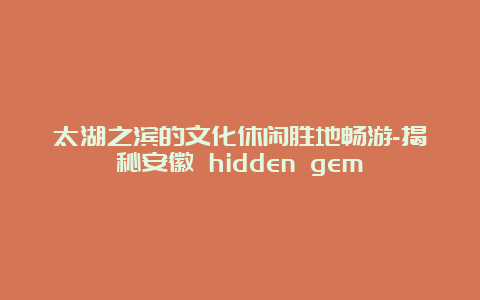 太湖之滨的文化休闲胜地畅游-揭秘安徽 hidden gem