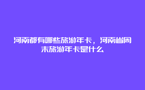 河南都有哪些旅游年卡，河南省周末旅游年卡是什么