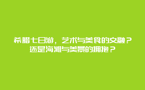 希腊七日游，艺术与美食的交融？还是海滩与美景的拥抱？