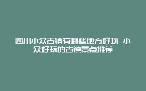 四川小众古镇有哪些地方好玩 小众好玩的古镇景点推荐