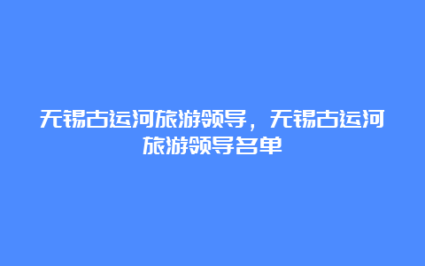 无锡古运河旅游领导，无锡古运河旅游领导名单