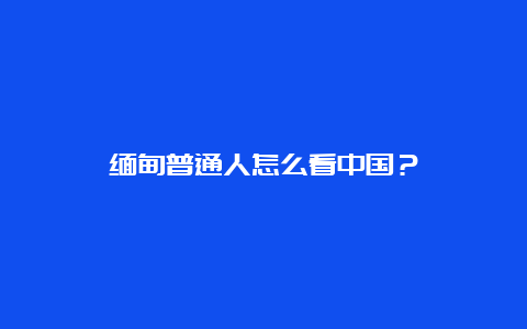 缅甸普通人怎么看中国？