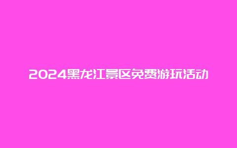 2024黑龙江景区免费游玩活动