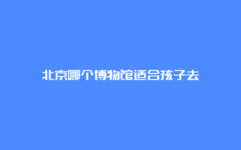 北京哪个博物馆适合孩子去