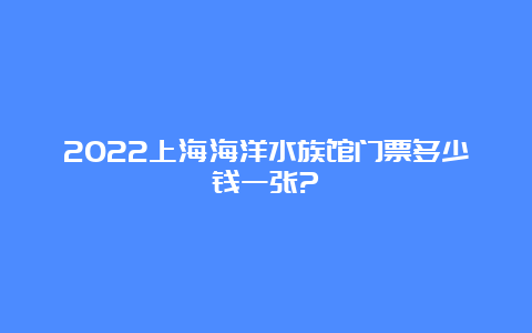 2022上海海洋水族馆门票多少钱一张?