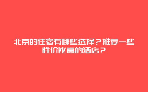 北京的住宿有哪些选择？推荐一些性价比高的酒店？