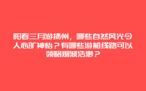 阳春三月游扬州，哪些自然风光令人心旷神怡？有哪些游船线路可以领略烟波浩渺？