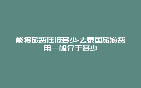 能将旅费压低多少-去泰国旅游费用一般介于多少