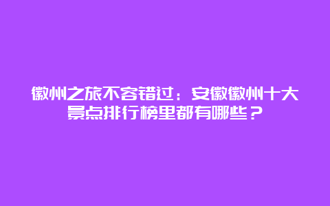 徽州之旅不容错过：安徽徽州十大景点排行榜里都有哪些？