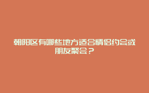 朝阳区有哪些地方适合情侣约会或朋友聚会？