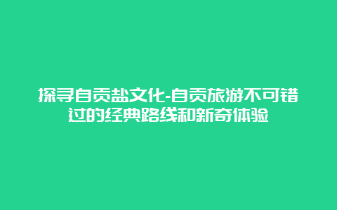 探寻自贡盐文化-自贡旅游不可错过的经典路线和新奇体验