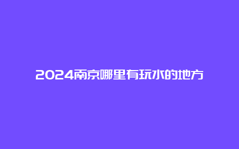 2024南京哪里有玩水的地方