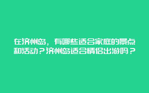 在济州岛，有哪些适合家庭的景点和活动？济州岛适合情侣出游吗？