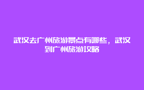 武汉去广州旅游景点有哪些，武汉到广州旅游攻略