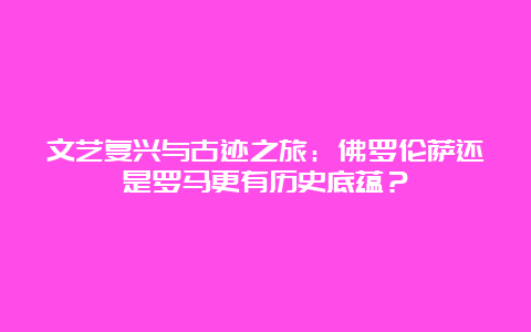 文艺复兴与古迹之旅：佛罗伦萨还是罗马更有历史底蕴？