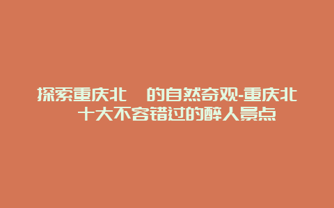 探索重庆北碚的自然奇观-重庆北碚十大不容错过的醉人景点