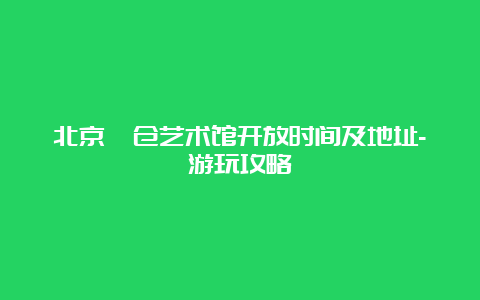 北京瞭仓艺术馆开放时间及地址-游玩攻略