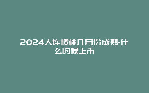 2024大连樱桃几月份成熟-什么时候上市