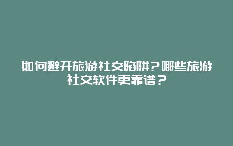 如何避开旅游社交陷阱？哪些旅游社交软件更靠谱？