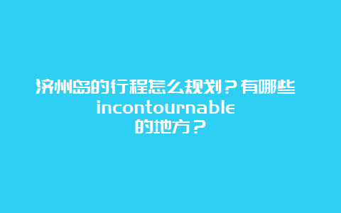 济州岛的行程怎么规划？有哪些 incontournable 的地方？