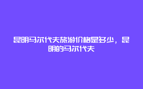 昆明马尔代夫旅游价格是多少，昆明的马尔代夫