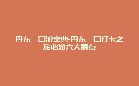 丹东一日游宝典-丹东一日打卡之旅必游六大景点