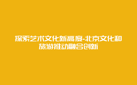 探索艺术文化新高度-北京文化和旅游推动融合创新