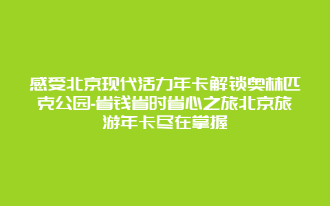 感受北京现代活力年卡解锁奥林匹克公园-省钱省时省心之旅北京旅游年卡尽在掌握