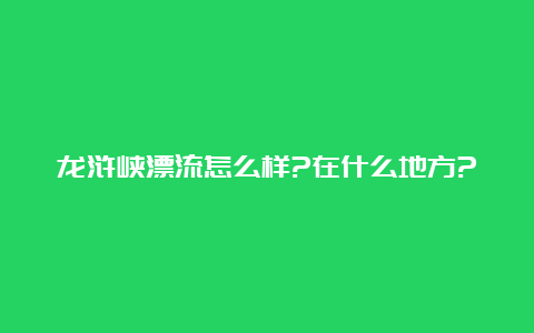 龙浒峡漂流怎么样?在什么地方?