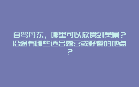 自驾丹东，哪里可以欣赏到美景？沿途有哪些适合露营或野餐的地点？