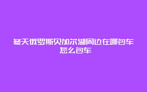 冬天俄罗斯贝加尔湖周边在哪包车 怎么包车