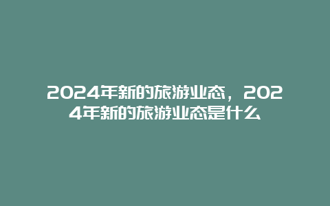 2024年新的旅游业态，2024年新的旅游业态是什么