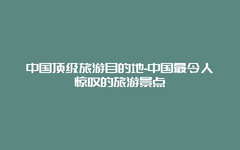 中国顶级旅游目的地-中国最令人惊叹的旅游景点