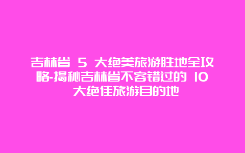 吉林省 5 大绝美旅游胜地全攻略-揭秘吉林省不容错过的 10 大绝佳旅游目的地