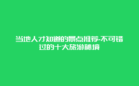 当地人才知道的景点推荐-不可错过的十大旅游秘境