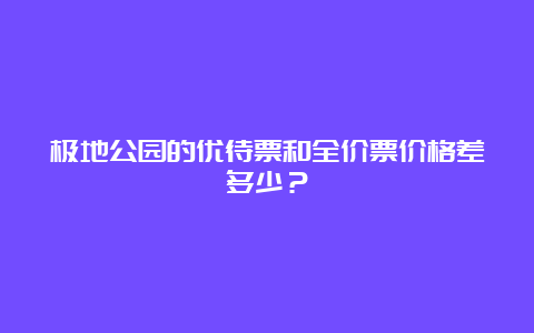 极地公园的优待票和全价票价格差多少？