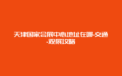 天津国家会展中心地址在哪-交通-观展攻略