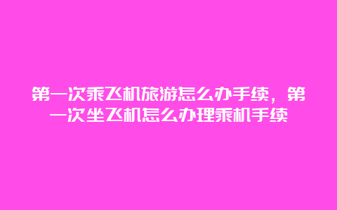 第一次乘飞机旅游怎么办手续，第一次坐飞机怎么办理乘机手续