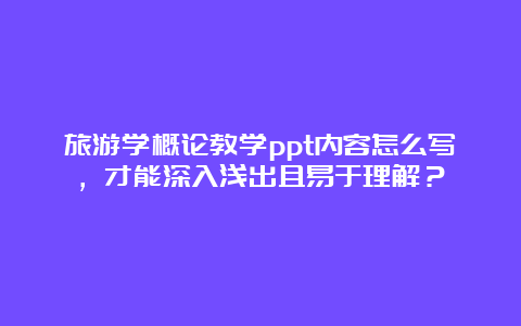 旅游学概论教学ppt内容怎么写，才能深入浅出且易于理解？