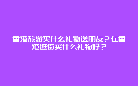 香港旅游买什么礼物送朋友？在香港逛街买什么礼物好？