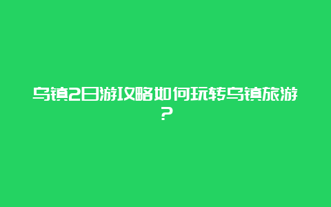 乌镇2日游攻略如何玩转乌镇旅游？