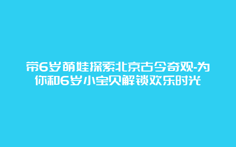 带6岁萌娃探索北京古今奇观-为你和6岁小宝贝解锁欢乐时光