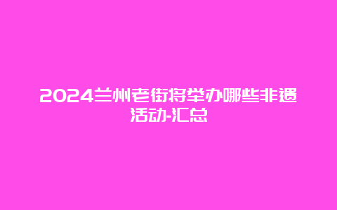 2024兰州老街将举办哪些非遗活动-汇总