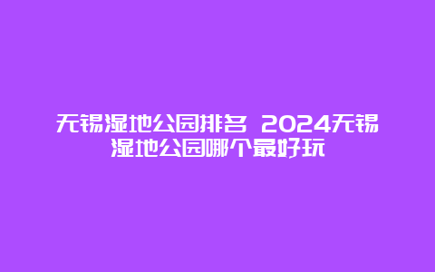 无锡湿地公园排名 2024无锡湿地公园哪个最好玩