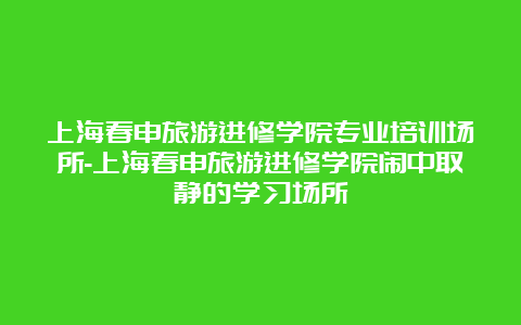 上海春申旅游进修学院专业培训场所-上海春申旅游进修学院闹中取静的学习场所