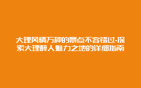 大理风情万种的景点不容错过-探索大理醉人魅力之地的详细指南