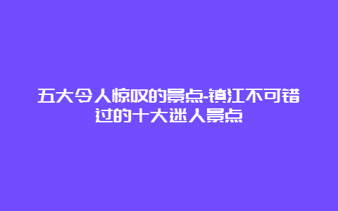 五大令人惊叹的景点-镇江不可错过的十大迷人景点